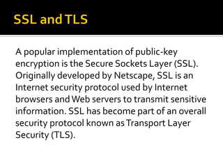 A popular implementation of public-key
encryption is the Secure Sockets Layer (SSL).
Originally developed by Netscape, SSL is an
Internet security protocol used by Internet
browsers and Web servers to transmit sensitive
information. SSL has become part of an overall
security protocol known as Transport Layer
Security (TLS).
 