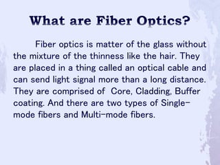 Fiber optics is matter of the glass without
the mixture of the thinness like the hair. They
are placed in a thing called an optical cable and
can send light signal more than a long distance.
They are comprised of Core, Cladding, Buffer
coating. And there are two types of Single-
mode fibers and Multi-mode fibers.
 