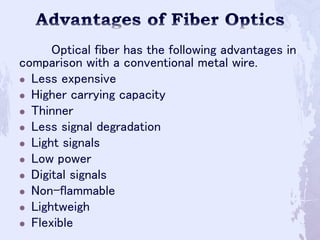Optical fiber has the following advantages in
comparison with a conventional metal wire.
 Less expensive
 Higher carrying capacity
 Thinner
 Less signal degradation
 Light signals
 Low power
 Digital signals
 Non-flammable
 Lightweigh
 Flexible
 