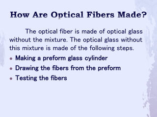 The optical fiber is made of optical glass
without the mixture. The optical glass without
this mixture is made of the following steps.
 Making a preform glass cylinder
 Drawing the fibers from the preform
 Testing the fibers
 