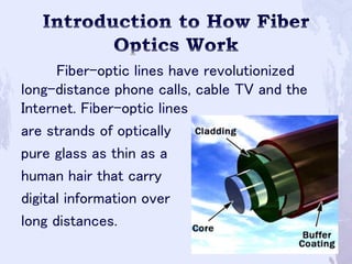 Fiber-optic lines have revolutionized
long-distance phone calls, cable TV and the
Internet. Fiber-optic lines
are strands of optically
pure glass as thin as a
human hair that carry
digital information over
long distances.
 