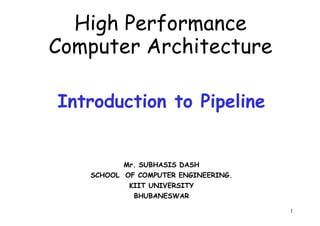 High Performance
Computer Architecture
Introduction to Pipeline
1
Mr. SUBHASIS DASH
SCHOOL OF COMPUTER ENGINEERING.
KIIT UNIVERSITY
BHUBANESWAR
 