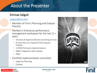 About the Presenter
Slide 9
Srinivas Salguti
ssalguti@finit.com
• Member of Finit’s Planning and Essbase
Practice
• Worked...