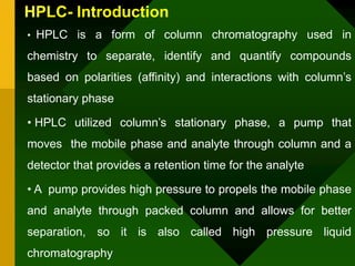 HPLC- Introduction
• HPLC is a form of column chromatography used in
chemistry to separate, identify and quantify compounds
based on polarities (affinity) and interactions with column’s
stationary phase
• HPLC utilized column’s stationary phase, a pump that
moves the mobile phase and analyte through column and a
detector that provides a retention time for the analyte
• A pump provides high pressure to propels the mobile phase
and analyte through packed column and allows for better
separation, so it is also called high pressure liquid
chromatography
 