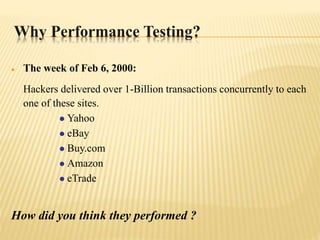 Why Performance Testing?
 The week of Feb 6, 2000:
Hackers delivered over 1-Billion transactions concurrently to each
one of these sites.
 Yahoo
 eBay
 Buy.com
 Amazon
 eTrade
How did you think they performed ?
 
