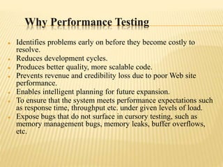 Why Performance Testing
 Identifies problems early on before they become costly to
resolve.
 Reduces development cycles.
 Produces better quality, more scalable code.
 Prevents revenue and credibility loss due to poor Web site
performance.
 Enables intelligent planning for future expansion.
 To ensure that the system meets performance expectations such
as response time, throughput etc. under given levels of load.
 Expose bugs that do not surface in cursory testing, such as
memory management bugs, memory leaks, buffer overflows,
etc.
 
