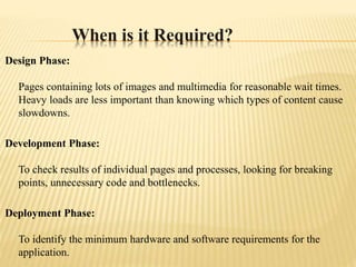 When is it Required?
Design Phase:
Pages containing lots of images and multimedia for reasonable wait times.
Heavy loads are less important than knowing which types of content cause
slowdowns.
Development Phase:
To check results of individual pages and processes, looking for breaking
points, unnecessary code and bottlenecks.
Deployment Phase:
To identify the minimum hardware and software requirements for the
application.
 