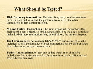 What Should be Tested?
 High frequency transactions: The most frequently used transactions
have the potential to impact the performance of all of the other
transactions if they are not efficient.
 Mission Critical transactions: The more important transactions that
facilitate the core objectives of the system should be included, as failure
under load of these transactions has, by definition, the greatest impact.
 Read Transactions: At least one READ ONLY transaction should be
included, so that performance of such transactions can be differentiated
from other more complex transactions.
 Update Transactions: At least one update transaction should be
included so that performance of such transactions can be differentiated
from other transactions.
 