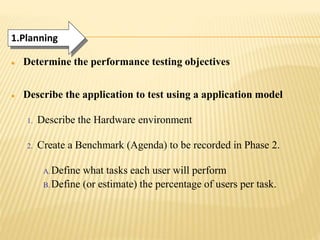  Determine the performance testing objectives
 Describe the application to test using a application model
1. Describe the Hardware environment
2. Create a Benchmark (Agenda) to be recorded in Phase 2.
A.Define what tasks each user will perform
B. Define (or estimate) the percentage of users per task.
1.Planning
 