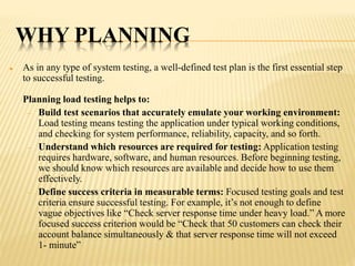 WHY PLANNING
 As in any type of system testing, a well-defined test plan is the first essential step
to successful testing.
Planning load testing helps to:
 Build test scenarios that accurately emulate your working environment:
Load testing means testing the application under typical working conditions,
and checking for system performance, reliability, capacity, and so forth.
 Understand which resources are required for testing: Application testing
requires hardware, software, and human resources. Before beginning testing,
we should know which resources are available and decide how to use them
effectively.
 Define success criteria in measurable terms: Focused testing goals and test
criteria ensure successful testing. For example, it’s not enough to define
vague objectives like “Check server response time under heavy load.” A more
focused success criterion would be “Check that 50 customers can check their
account balance simultaneously & that server response time will not exceed
1- minute”
 