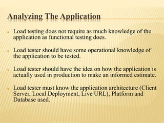 Analyzing The Application
 Load testing does not require as much knowledge of the
application as functional testing does.
 Load tester should have some operational knowledge of
the application to be tested.
 Load tester should have the idea on how the application is
actually used in production to make an informed estimate.
 Load tester must know the application architecture (Client
Server, Local Deployment, Live URL), Platform and
Database used.
 