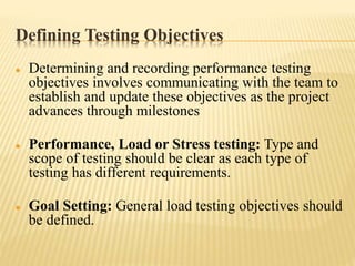 Defining Testing Objectives
 Determining and recording performance testing
objectives involves communicating with the team to
establish and update these objectives as the project
advances through milestones
 Performance, Load or Stress testing: Type and
scope of testing should be clear as each type of
testing has different requirements.
 Goal Setting: General load testing objectives should
be defined.
 
