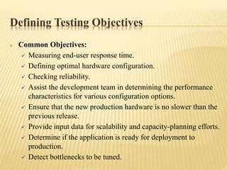 Defining Testing Objectives
 Common Objectives:
 Measuring end-user response time.
 Defining optimal hardware configuration.
 Checking reliability.
 Assist the development team in determining the performance
characteristics for various configuration options.
 Ensure that the new production hardware is no slower than the
previous release.
 Provide input data for scalability and capacity-planning efforts.
 Determine if the application is ready for deployment to
production.
 Detect bottlenecks to be tuned.
 