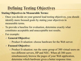 Defining Testing Objectives
Stating Objectives in Measurable Terms:
 Once you decide on your general load testing objectives, you should
identify more focused goals by stating your objectives in
measurable terms.
 To provide a baseline for evaluation, determine exactly what
constitutes acceptable and unacceptable test results.
 For example:
 General Objective:
• Product Evaluation: choose hardware for the Web server.
 Focused Objective:
• Product Evaluation: run the same group of 300 virtual users on
two different servers, HP and NEC. When all 300 users
simultaneously browse the pages of your Web application,
determine which hardware gives a better response time.
 