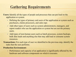 Gathering Requirements
Users: Identify all the types of people and processes that can put load on the
application or system.
 Defining the types of primary end users of the application or system such as
purchasers, claims processors, and sales reps
 Add other types of users such as system administrators, managers, and
report readers who use the application or system but are not the primary
users.
 Add types of non-human users such as batch processes, system backups,
bulk data loads and anything else that may add load or consume system
resources.
Transactions: For each type of user we identified in the previous step, identify the
tasks that the user performs.
Production Environment:
 Performance and capacity of an application is significantly affected by the
hardware and software components on which it executes.
 