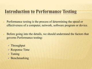 Introduction to Performance Testing
 Performance testing is the process of determining the speed or
effectiveness of a computer, network, software program or device.
 Before going into the details, we should understand the factors that
governs Performance testing:
 Throughput
 Response Time
 Tuning
 Benchmarking
 