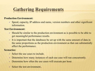 Gathering Requirements
Production Environment:
 Speed, capacity, IP address and name, version numbers and other significant
information.
Test Environment:
 Should be similar to the production environment as is possible to be able to
get meaningful performance results.
 It is important that the databases be set up with the same amount of data in
the same proportions as the production environment as that can substantially
affect the performance.
Scenarios:
 Select the use cases to include.
 Determine how many instances of each use case will run concurrently.
 Determine how often the use cases will execute per hour.
 Select the test environment.
 