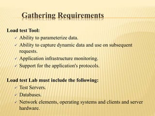 Gathering Requirements
Load test Tool:
 Ability to parameterize data.
 Ability to capture dynamic data and use on subsequent
requests.
 Application infrastructure monitoring.
 Support for the application's protocols.
Load test Lab must include the following:
 Test Servers.
 Databases.
 Network elements, operating systems and clients and server
hardware.
 
