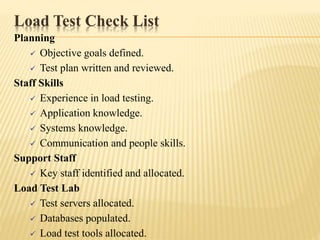 Load Test Check List
Planning
 Objective goals defined.
 Test plan written and reviewed.
Staff Skills
 Experience in load testing.
 Application knowledge.
 Systems knowledge.
 Communication and people skills.
Support Staff
 Key staff identified and allocated.
Load Test Lab
 Test servers allocated.
 Databases populated.
 Load test tools allocated.
 