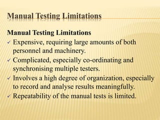 Manual Testing Limitations
Manual Testing Limitations
 Expensive, requiring large amounts of both
personnel and machinery.
 Complicated, especially co-ordinating and
synchronising multiple testers.
 Involves a high degree of organization, especially
to record and analyse results meaningfully.
 Repeatability of the manual tests is limited.
 