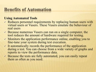 Benefits of Automation
Using Automated Tools
 Reduces personnel requirements by replacing human users with
virtual users or Vusers. These Vusers emulate the behaviour of
real users
 Because numerous Vusers can run on a single computer, the
tool reduces the amount of hardware required for testing.
 Monitors the application performance online, enabling you to
fine-tune your system during test execution.
 It automatically records the performance of the application
during a test. You can choose from a wide variety of graphs and
reports to view the performance data.
 Because the tests are fully automated, you can easily repeat
them as often as you need.
 