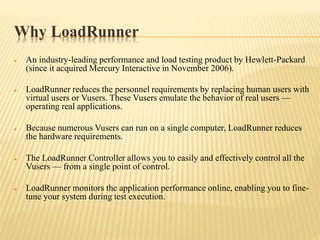 Why LoadRunner
 An industry-leading performance and load testing product by Hewlett-Packard
(since it acquired Mercury Interactive in November 2006).
 LoadRunner reduces the personnel requirements by replacing human users with
virtual users or Vusers. These Vusers emulate the behavior of real users —
operating real applications.
 Because numerous Vusers can run on a single computer, LoadRunner reduces
the hardware requirements.
 The LoadRunner Controller allows you to easily and effectively control all the
Vusers — from a single point of control.
 LoadRunner monitors the application performance online, enabling you to fine-
tune your system during test execution.
 