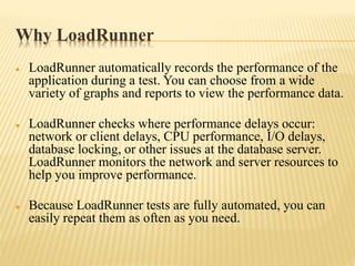 Why LoadRunner
 LoadRunner automatically records the performance of the
application during a test. You can choose from a wide
variety of graphs and reports to view the performance data.
 LoadRunner checks where performance delays occur:
network or client delays, CPU performance, I/O delays,
database locking, or other issues at the database server.
LoadRunner monitors the network and server resources to
help you improve performance.
 Because LoadRunner tests are fully automated, you can
easily repeat them as often as you need.
 