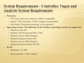 System Requirements - Controller, Vugen and
Analysis System Requirements
 Processor:
 CPU Type: Intel Core, Pentium, AMD or compatible
 Speed: 1 GHz minimum. 2 GHz or higher recommended
 Intel Hyper-Threading technology is not supported.
 Operating System: The following 32-bit Windows operating systems are supported:
 Windows Vista SP1
 Windows XP Professional SP2 or SP3
 Windows Server 2003 Standard
 Edition/Enterprise Edition SP2
 Windows Server 2003 Standard
 Edition/Enterprise Edition R2 SP2
 RAM:
 Minimum: 512 MB.
 Recommended: 1 GB or higher.
 