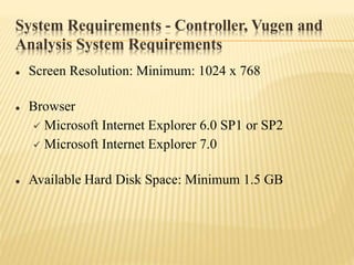 System Requirements - Controller, Vugen and
Analysis System Requirements
 Screen Resolution: Minimum: 1024 x 768
 Browser
 Microsoft Internet Explorer 6.0 SP1 or SP2
 Microsoft Internet Explorer 7.0
 Available Hard Disk Space: Minimum 1.5 GB
 