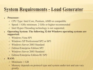 System Requirements - Load Generator
 Processor:
 CPU Type: Intel Core, Pentium, AMD or compatible
 Speed: 1 GHz minimum. 2 GHz or higher recommended
 Intel Hyper-Threading technology is not supported.
 Operating System: The following 32-bit Windows operating systems are
supported:
 Windows Vista SP1
 Windows XP Professional SP2 or SP3
 Windows Server 2003 Standard
 Edition/Enterprise Edition SP2
 Windows Server 2003 Standard
 Edition/Enterprise Edition R2 SP2
 RAM:
 Minimum: 1 GB
 Memory depends on protocol type and system under test and can vary
greatly.
 