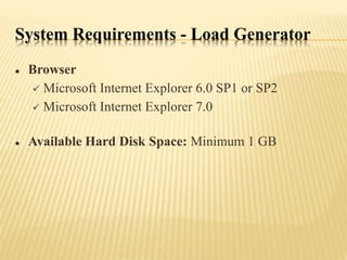 System Requirements - Load Generator
 Browser
 Microsoft Internet Explorer 6.0 SP1 or SP2
 Microsoft Internet Explorer 7.0
 Available Hard Disk Space: Minimum 1 GB
 