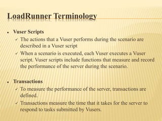 LoadRunner Terminology
 Vuser Scripts
 The actions that a Vuser performs during the scenario are
described in a Vuser script
 When a scenario is executed, each Vuser executes a Vuser
script. Vuser scripts include functions that measure and record
the performance of the server during the scenario.
 Transactions
 To measure the performance of the server, transactions are
defined.
 Transactions measure the time that it takes for the server to
respond to tasks submitted by Vusers.
 