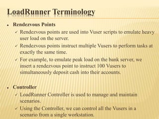 LoadRunner Terminology
 Rendezvous Points
 Rendezvous points are used into Vuser scripts to emulate heavy
user load on the server.
 Rendezvous points instruct multiple Vusers to perform tasks at
exactly the same time.
 For example, to emulate peak load on the bank server, we
insert a rendezvous point to instruct 100 Vusers to
simultaneously deposit cash into their accounts.
 Controller
 LoadRunner Controller is used to manage and maintain
scenarios.
 Using the Controller, we can control all the Vusers in a
scenario from a single workstation.
 