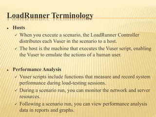LoadRunner Terminology
 Hosts
 When you execute a scenario, the LoadRunner Controller
distributes each Vuser in the scenario to a host.
 The host is the machine that executes the Vuser script, enabling
the Vuser to emulate the actions of a human user.
 Performance Analysis
 Vuser scripts include functions that measure and record system
performance during load-testing sessions.
 During a scenario run, you can monitor the network and server
resources.
 Following a scenario run, you can view performance analysis
data in reports and graphs.
 