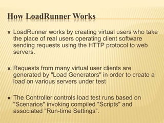 How LoadRunner Works
 LoadRunner works by creating virtual users who take
the place of real users operating client software
sending requests using the HTTP protocol to web
servers.
 Requests from many virtual user clients are
generated by "Load Generators" in order to create a
load on various servers under test
 The Controller controls load test runs based on
"Scenarios" invoking compiled "Scripts" and
associated "Run-time Settings".
 
