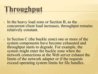 Throughput
 In the heavy load zone or Section B, as the
concurrent client load increases, throughput remains
relatively constant.
 In Section C (the buckle zone) one or more of the
system components have become exhausted and
throughput starts to degrade. For example, the
system might enter the buckle zone when the
network connections at the Web server exhaust the
limits of the network adapter or if the requests
exceed operating system limits for file handles.
 