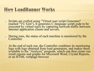 How LoadRunner Works
 Scripts are crafted using "Virtual user script Generator"
(named "VU Gen"), It generates C-language script code to be
executed by virtual users by capturing network traffic between
Internet application clients and servers.
 During runs, the status of each machine is monitored by the
Controller.
 At the end of each run, the Controller combines its monitoring
logs with logs obtained from load generators, and makes them
available to the "Analysis" program, which can then create run
result reports and graphs for Microsoft Word, Crystal Reports,
or an HTML webpage browser.
 