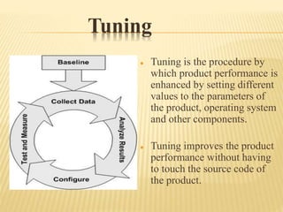 Tuning
 Tuning is the procedure by
which product performance is
enhanced by setting different
values to the parameters of
the product, operating system
and other components.
 Tuning improves the product
performance without having
to touch the source code of
the product.
 