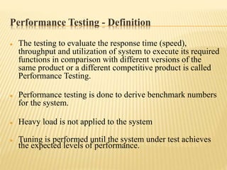 Performance Testing - Definition
 The testing to evaluate the response time (speed),
throughput and utilization of system to execute its required
functions in comparison with different versions of the
same product or a different competitive product is called
Performance Testing.
 Performance testing is done to derive benchmark numbers
for the system.
 Heavy load is not applied to the system
 Tuning is performed until the system under test achieves
the expected levels of performance.
 