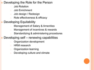    Developing the Role for the Person
        1.   Job Rotation
        2.   Job Enrichment
        3.   Job design / Redesign
        4.   Role effectiveness & efficacy
   Developing Equitability
        1.   Management of Salary & Amenities
        2.   Management of incentives & rewards
        3.   Standardizing & administering procedures
   Developing self – renewing capabilities
        1.   Organization development
        2.   HRM research
        3.   Organization learning
        4.   Developing culture and climate
 