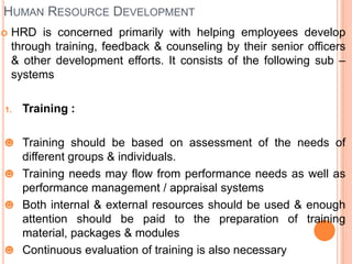 HUMAN RESOURCE DEVELOPMENT
   HRD is concerned primarily with helping employees develop
    through training, feedback & counseling by their senior officers
    & other development efforts. It consists of the following sub –
    systems

1.    Training :

☻ Training should be based on assessment of the needs of
  different groups & individuals.
☻ Training needs may flow from performance needs as well as
  performance management / appraisal systems
☻ Both internal & external resources should be used & enough
  attention should be paid to the preparation of training
  material, packages & modules
☻ Continuous evaluation of training is also necessary
 