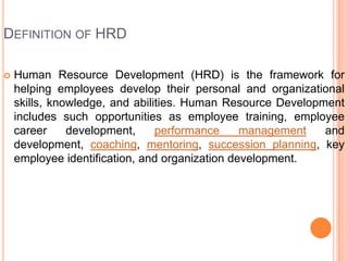 DEFINITION OF HRD

   Human Resource Development (HRD) is the framework for
    helping employees develop their personal and organizational
    skills, knowledge, and abilities. Human Resource Development
    includes such opportunities as employee training, employee
    career     development,     performance     management   and
    development, coaching, mentoring, succession planning, key
    employee identification, and organization development.
 