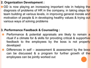 2. Organization Development :
☻ OD is now playing an increasing important role in helping the
  diagnosis of problems of HR in the company, in taking steps for
  team building at various levels, in improving general morale and
  motivation of people & in developing healthy values & trying out
  various ways of solving problems

3. Performance Feedback & Counseling :
 ☻ Performance & potential appraisals are likely to remain a
    ritual if a climate for & skills for providing critical & supportive
    feedback to the employees by the boss is not properly
    developed
 ☻ Differences in self – assessment & assessment by the boss
    can be discussed & a program for further growth of the
    employees can be jointly worked out
 