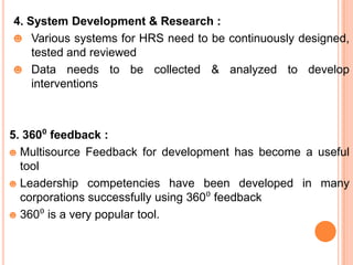 4. System Development & Research :
☻ Various systems for HRS need to be continuously designed,
    tested and reviewed
☻ Data needs to be collected & analyzed to develop
    interventions



5. 360⁰ feedback :
☻ Multisource Feedback for development has become a useful
  tool
☻ Leadership competencies have been developed in many
  corporations successfully using 360⁰ feedback
☻ 360⁰ is a very popular tool.
 