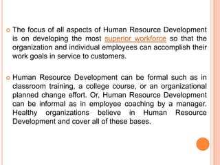   The focus of all aspects of Human Resource Development
    is on developing the most superior workforce so that the
    organization and individual employees can accomplish their
    work goals in service to customers.

   Human Resource Development can be formal such as in
    classroom training, a college course, or an organizational
    planned change effort. Or, Human Resource Development
    can be informal as in employee coaching by a manager.
    Healthy organizations believe in Human Resource
    Development and cover all of these bases.
 
