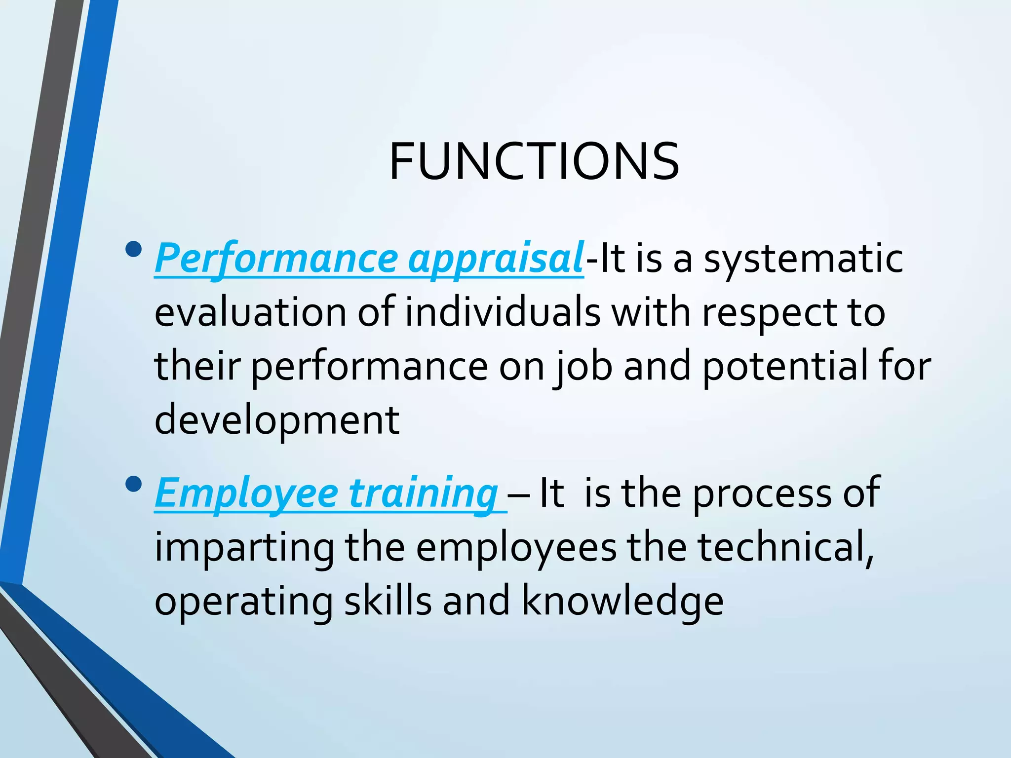 FUNCTIONS
•Performance appraisal-It is a systematic
evaluation of individuals with respect to
their performance on job and potential for
development
•Employee training – It is the process of
imparting the employees the technical,
operating skills and knowledge
 