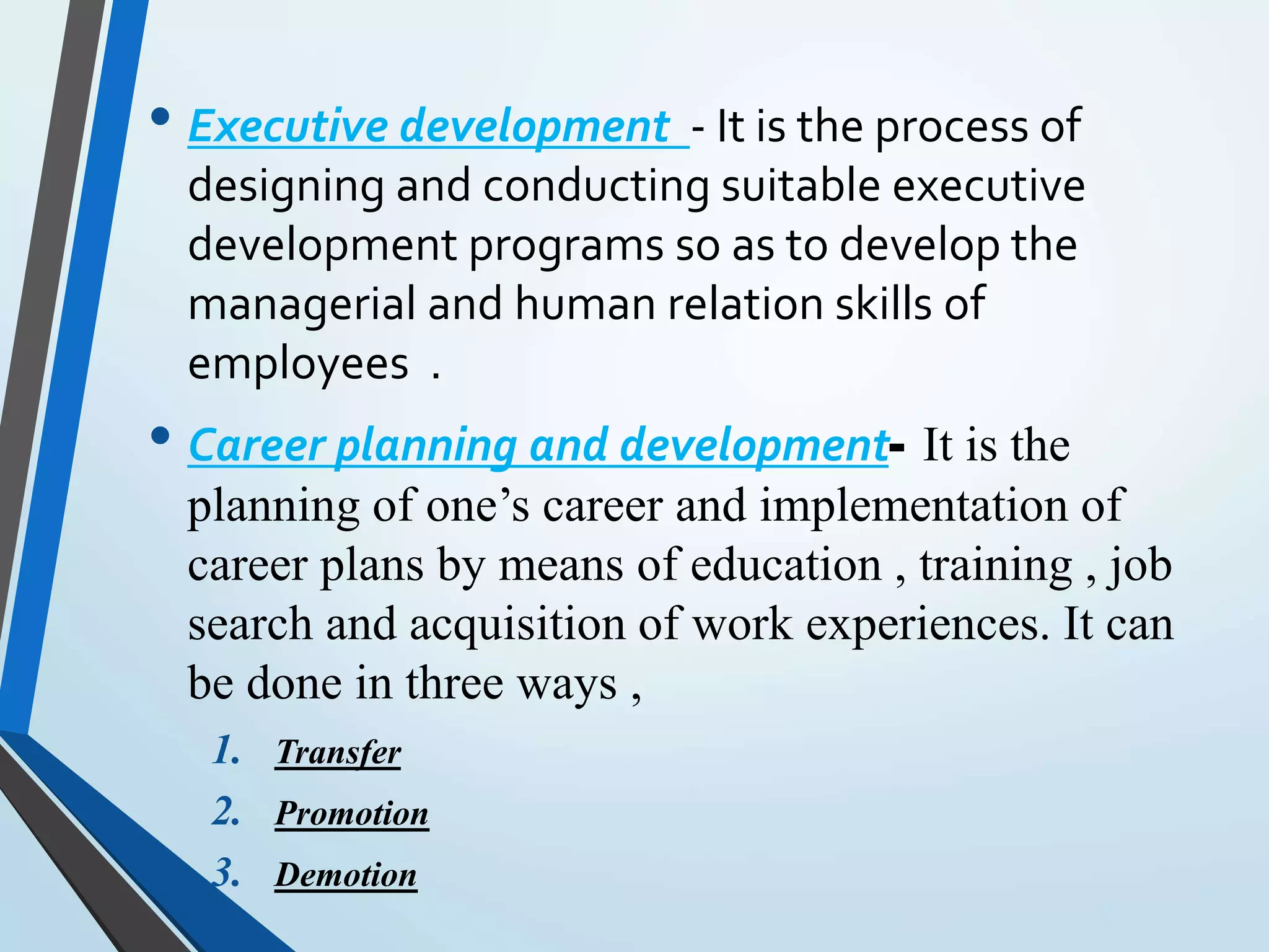 • Executive development - It is the process of
designing and conducting suitable executive
development programs so as to develop the
managerial and human relation skills of
employees .
• Career planning and development- It is the
planning of one’s career and implementation of
career plans by means of education , training , job
search and acquisition of work experiences. It can
be done in three ways ,
1. Transfer
2. Promotion
3. Demotion
 