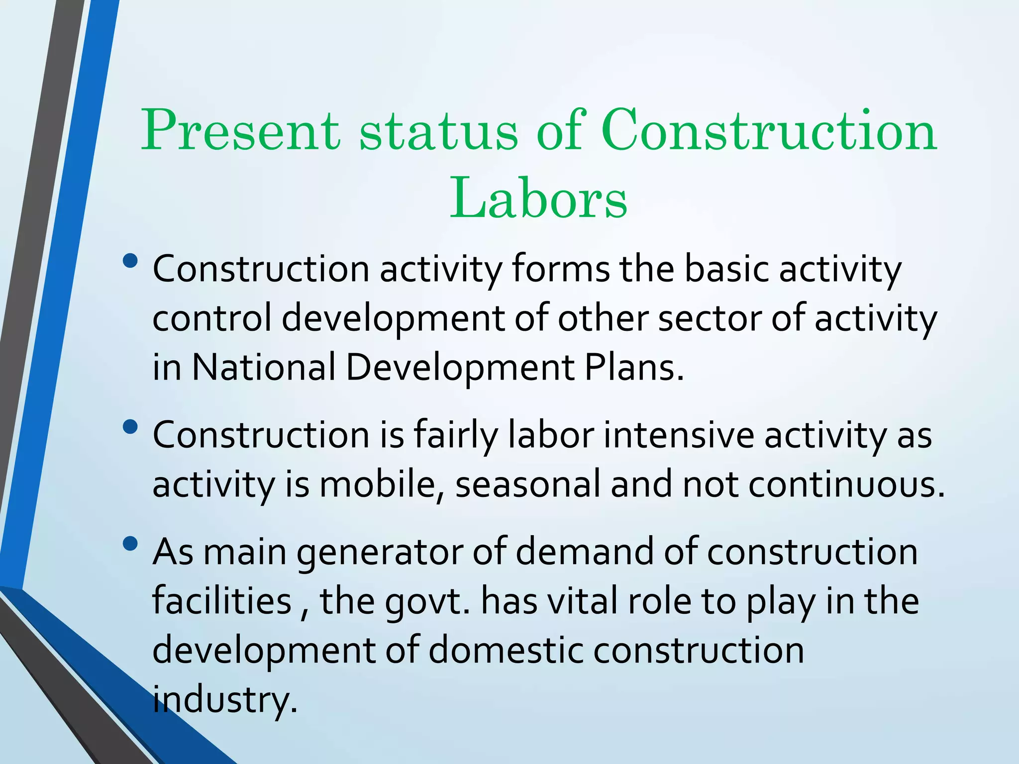 Present status of Construction
Labors
• Construction activity forms the basic activity
control development of other sector of activity
in National Development Plans.
• Construction is fairly labor intensive activity as
activity is mobile, seasonal and not continuous.
• As main generator of demand of construction
facilities , the govt. has vital role to play in the
development of domestic construction
industry.
 