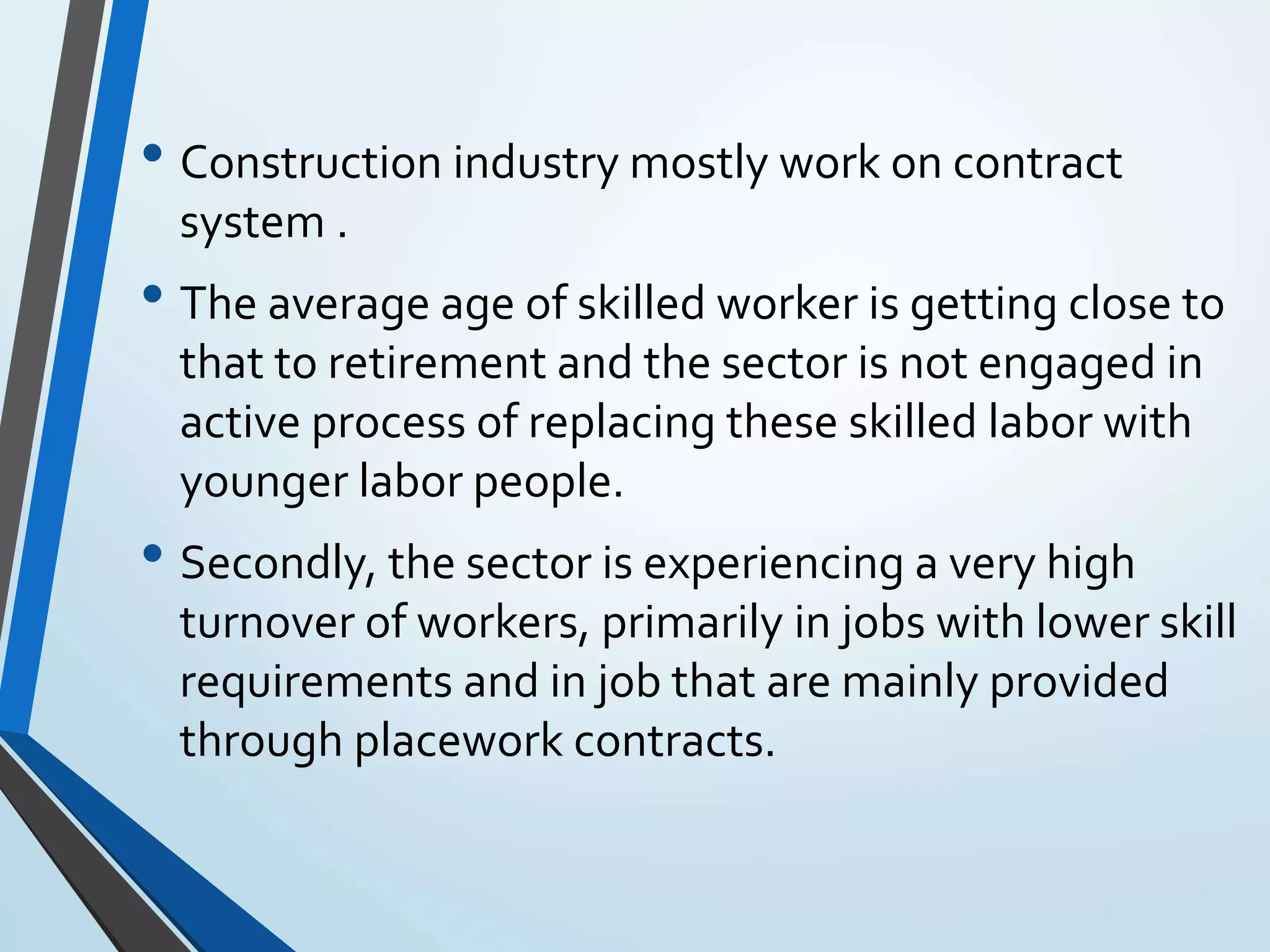 • Construction industry mostly work on contract
system .
• The average age of skilled worker is getting close to
that to retirement and the sector is not engaged in
active process of replacing these skilled labor with
younger labor people.
• Secondly, the sector is experiencing a very high
turnover of workers, primarily in jobs with lower skill
requirements and in job that are mainly provided
through placework contracts.
 