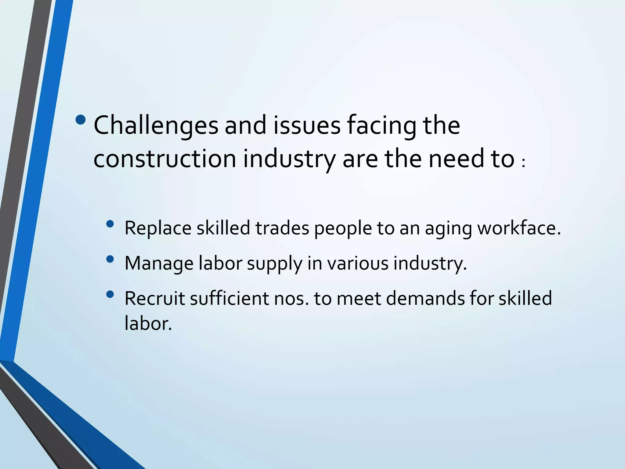 •Challenges and issues facing the
construction industry are the need to :
• Replace skilled trades people to an aging workface.
• Manage labor supply in various industry.
• Recruit sufficient nos. to meet demands for skilled
labor.
 